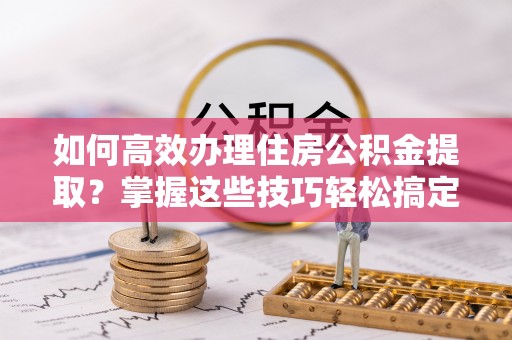 常熟如何高效办理住房公积金提取？掌握这些技巧轻松搞定