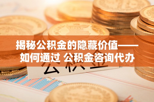 常熟揭秘公积金的隐藏价值——如何通过 公积金咨询代办提取 优化财富管理