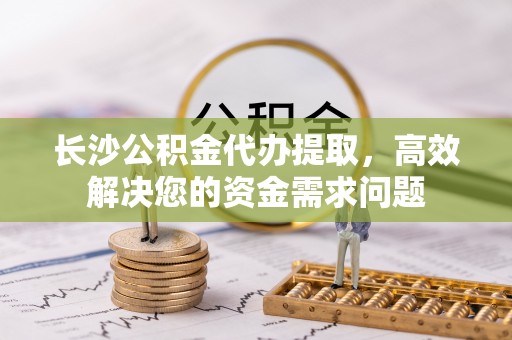 常熟长沙公积金代办提取，高效解决您的资金需求问题
