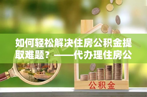 常熟如何轻松解决住房公积金提取难题？——代办理住房公积金提取服务解析