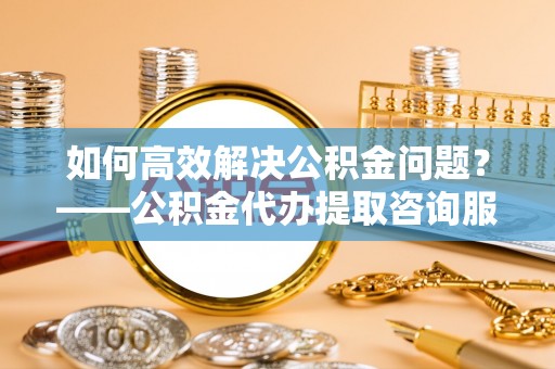 常熟如何高效解决公积金问题？——公积金代办提取咨询服务指南
