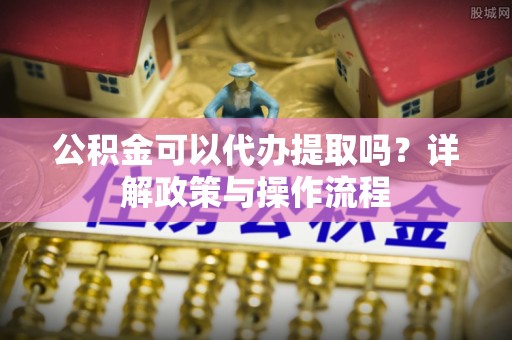常熟公积金可以代办提取吗？详解政策与操作流程
