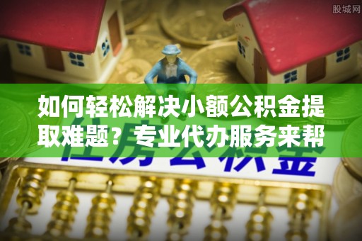 常熟如何轻松解决小额公积金提取难题？专业代办服务来帮忙