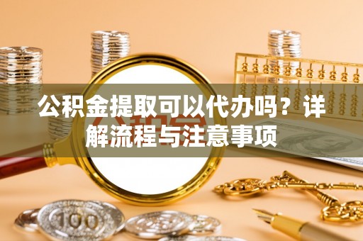 常熟公积金提取可以代办吗？详解流程与注意事项