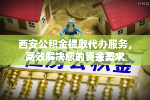 常熟西安公积金提取代办服务，高效解决您的资金需求