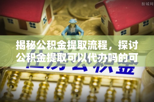 常熟揭秘公积金提取流程，探讨公积金提取可以代办吗的可行性与注意事项