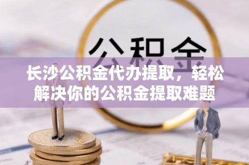 常熟长沙公积金代办提取，轻松解决你的公积金提取难题