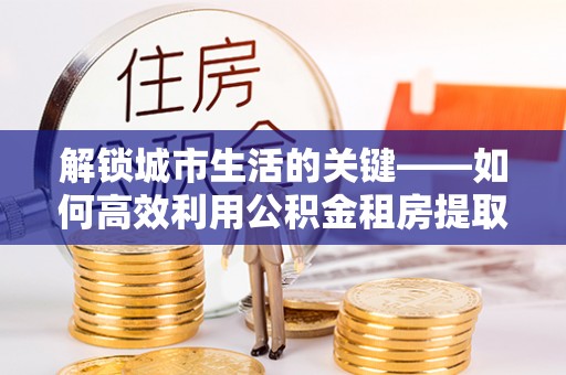 常熟解锁城市生活的关键——如何高效利用公积金租房提取实现居住自由