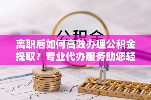 常熟离职后如何高效办理公积金提取？专业代办服务助您轻松搞定
