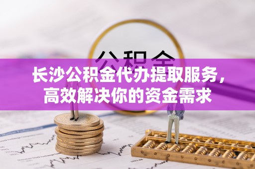 常熟长沙公积金代办提取服务，高效解决你的资金需求