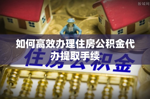 常熟如何高效办理住房公积金代办提取手续