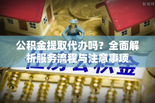 常熟公积金提取代办吗？全面解析服务流程与注意事项