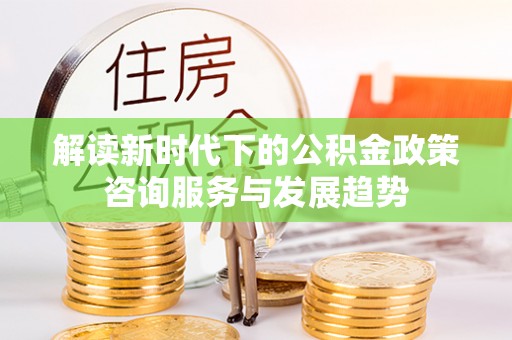常熟解读新时代下的公积金政策咨询服务与发展趋势