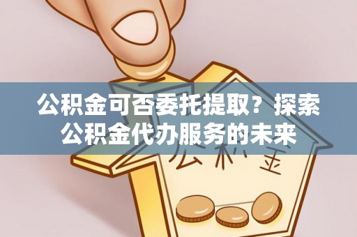 常熟公积金可否委托提取？探索公积金代办服务的未来