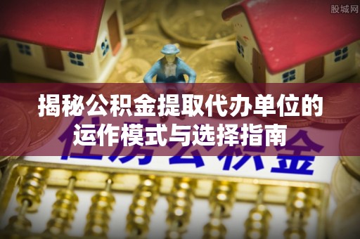 常熟揭秘公积金提取代办单位的运作模式与选择指南