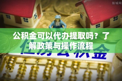 常熟公积金可以代办提取吗？了解政策与操作流程